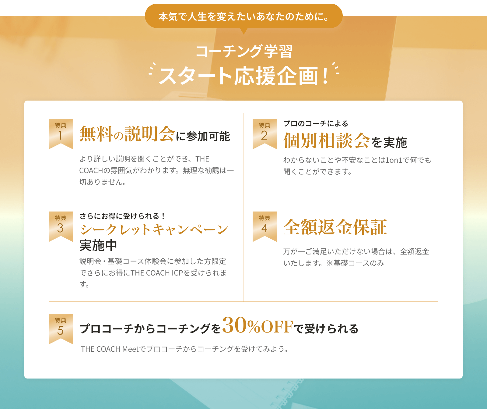 コーチング学習スタート応援企画！ 1.無料の説明会に参加可能 2.プロのコーチによる個別相談会を実施 3.さらにお得に受けられる！シークレットキャンペーン実施中 4.全額返金保証 5.プロコーチからコーチングを30%OFFで受けられる