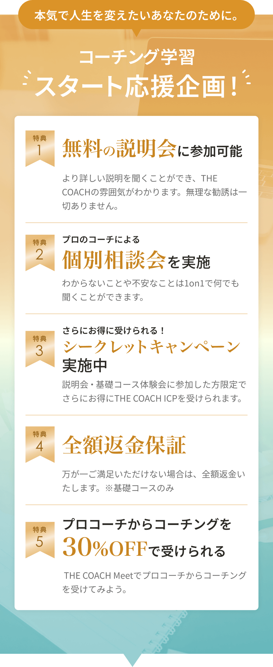 コーチング学習スタート応援企画！ 1.無料の説明会に参加可能 2.プロのコーチによる個別相談会を実施 3.さらにお得に受けられる！シークレットキャンペーン実施中 4.全額返金保証 5.プロコーチからコーチングを30%OFFで受けられる